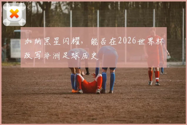 加纳黑星闪耀，能否在2026世界杯改写非洲足球历史