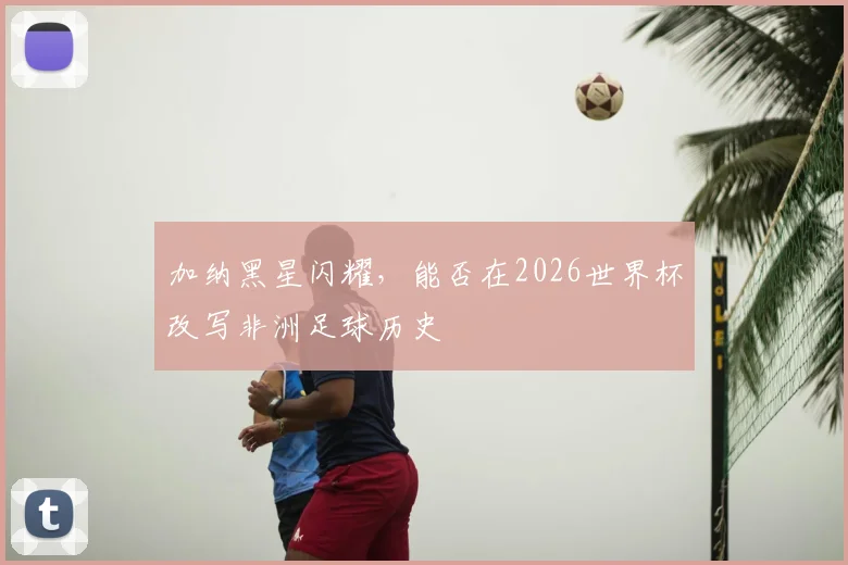加纳黑星闪耀，能否在2026世界杯改写非洲足球历史