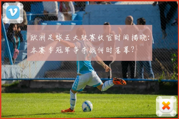 欧洲足球五大联赛收官时间揭晓：本赛季冠军争夺战何时落幕？