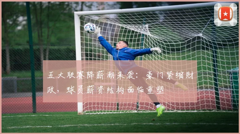 五大联赛降薪潮来袭：豪门紧缩财政，球员薪资结构面临重塑