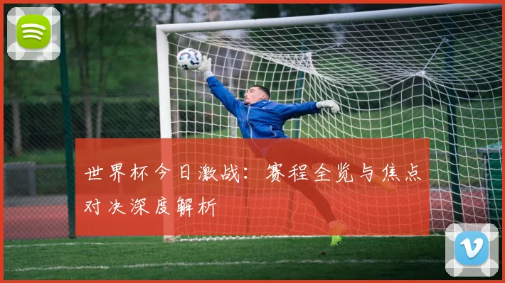 世界杯今日激战：赛程全览与焦点对决深度解析