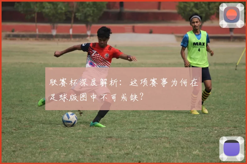 联赛杯深度解析：这项赛事为何在足球版图中不可或缺？